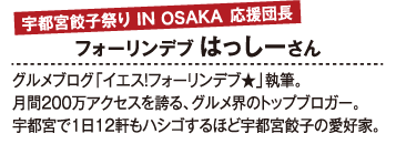 宇都宮餃子祭り IN OSAKA 応援団長 フォーリンデブ はっしーさん グルメブログ「イエス！フォーリンデブ★」執筆。月間200万アクセスを誇る、グルメ界のトップブロガー。宇都宮で1日12軒もハシゴするほど宇都宮餃子の愛好家。