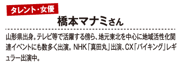 タレント・女優 橋本マナミさん 山形県出身。テレビ等で活躍する傍ら、地元東北を中心に地域活性化関連イベントにも数多く出演。NHK「真田丸」出演、CX「バイキング」レギュラー出演中。