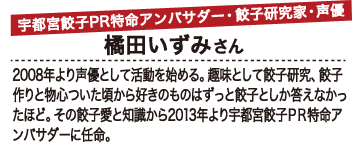 宇都宮餃子PR特命アンバサダー・餃子研究家・声優 橘田いずみさん 2008年より声優として活動を始める。趣味として餃子研究、餃子作りと物心ついた頃から好きのものはずっと餃子としか答えなかったほど。その餃子愛と知識から2013年より宇都宮餃子PR特命アンバサダーに任命。