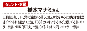 タレント・女優 橋本マナミさん 山形県出身。テレビ等で活躍する傍ら、地元東北を中心に地域活性化関連イベントにも数多く出演。TBS「せいせいするほど、愛してる」レギュラー出演、NHK「真田丸」出演、CX「バイキング」レギュラー出演中。