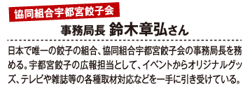 協同組合宇都宮餃子会事務局長 鈴木章弘さん 日本で唯一の餃子の組合、協同組合宇都宮餃子会の事務局長を務める。宇都宮餃子の広報担当として、イベントからオリジナルグッズ、テレビや雑誌等の各種取材対応などを一手に引き受けている。