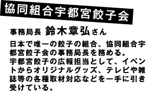 協同組合宇都宮餃子会事務局長 鈴木章弘さん日本で唯一の餃子の組合、協同組合宇都宮餃子会の事務局長を務める。
宇都宮餃子の広報担当として、イベントからオリジナルグッズ、テレビや雑誌等の各種取材対応などを一手に引き受けている。