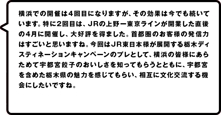 横浜での開催は３回目になりますが、その効果は今でも続いています。特に２回目は、ＪＲの上野―東京ラインが開業した直後の４月に開催し、大好評を得ました。首都圏のお客様の発信力はすごいと思いますね。今回はその上野―東京ラインが１周年にあたり、宇都宮市制１２０周年の年でもあります。あらためて宇都宮餃子のおいしさを知ってもらうとともに、宇都宮を含めた栃木県の魅力を感じてもらい、相互に文化交流する機会にしたいですね。５月に宇都宮で開かれる全国餃子祭りもＰＲしたいと思っています。