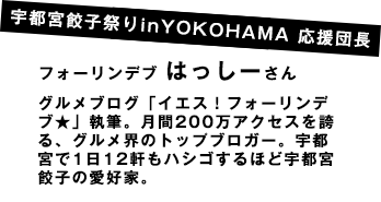 宇都宮餃子祭りinYOKOHAMA 応援団長フォーリンデブ はっしーさんグルメブログ「イエス！フォーリンデブ★」執筆。月間200万アクセスを誇る、グルメ界のトップブロガー。宇都宮で1日12軒もハシゴするほど宇都宮餃子の愛好家。