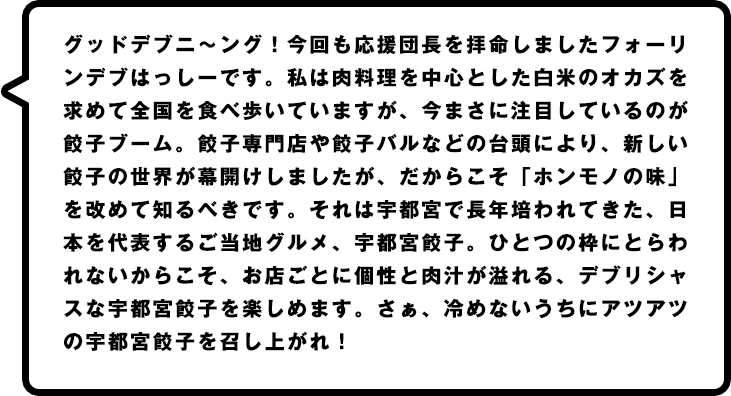 グッドデブニ～ング！今回も応援団長を拝命しましたフォーリンデブはっしーです。私は肉料理を中心とした白米のオカズを求めて全国を食べ歩いていますが、今まさに注目しているのが餃子ブーム。餃子専門店や餃子バルなどの台頭により、新しい餃子の世界が幕開けしましたが、だからこそ「ホンモノの味」を改めて知るべきです。それは宇都宮で長年培われてきた、日本を代表するご当地グルメ、宇都宮餃子。ひとつの枠にとらわれないからこそ、お店ごとに個性と肉汁が溢れる、デブリシャスな宇都宮餃子を楽しめます。さぁ、冷めないうちにアツアツの宇都宮餃子を召し上がれ！